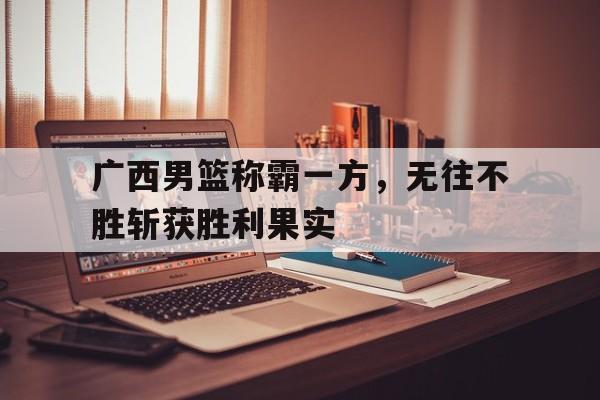 广西男篮称霸一方，无往不胜斩获胜利果实