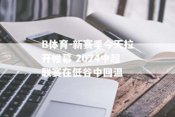 B体育-新赛季今天拉开帷幕 2024中超联赛在低谷中回温