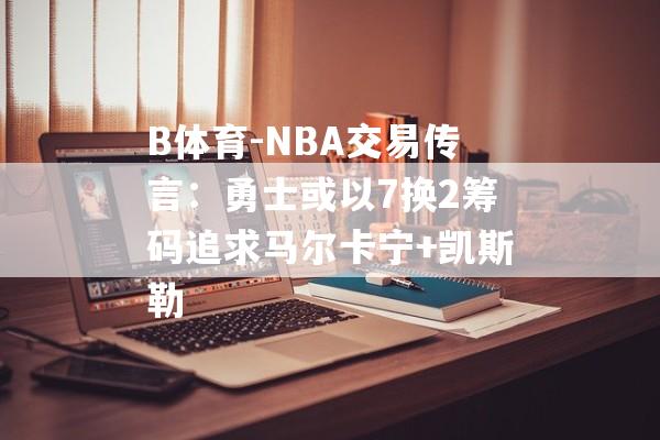 B体育-NBA交易传言：勇士或以7换2筹码追求马尔卡宁+凯斯勒