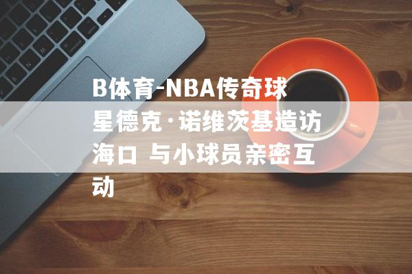 B体育-NBA传奇球星德克·诺维茨基造访海口 与小球员亲密互动