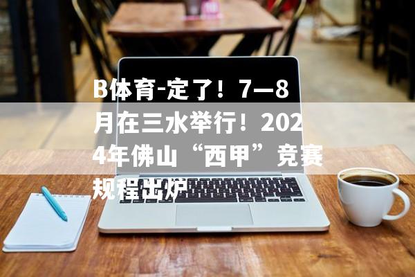 B体育-定了！7—8月在三水举行！2024年佛山“西甲”竞赛规程出炉