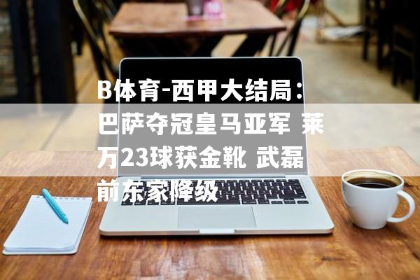 B体育-西甲大结局：巴萨夺冠皇马亚军 莱万23球获金靴 武磊前东家降级