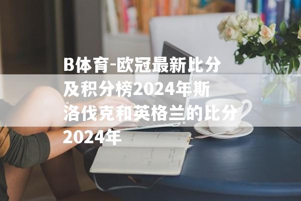 B体育-欧冠最新比分及积分榜2024年斯洛伐克和英格兰的比分2024年